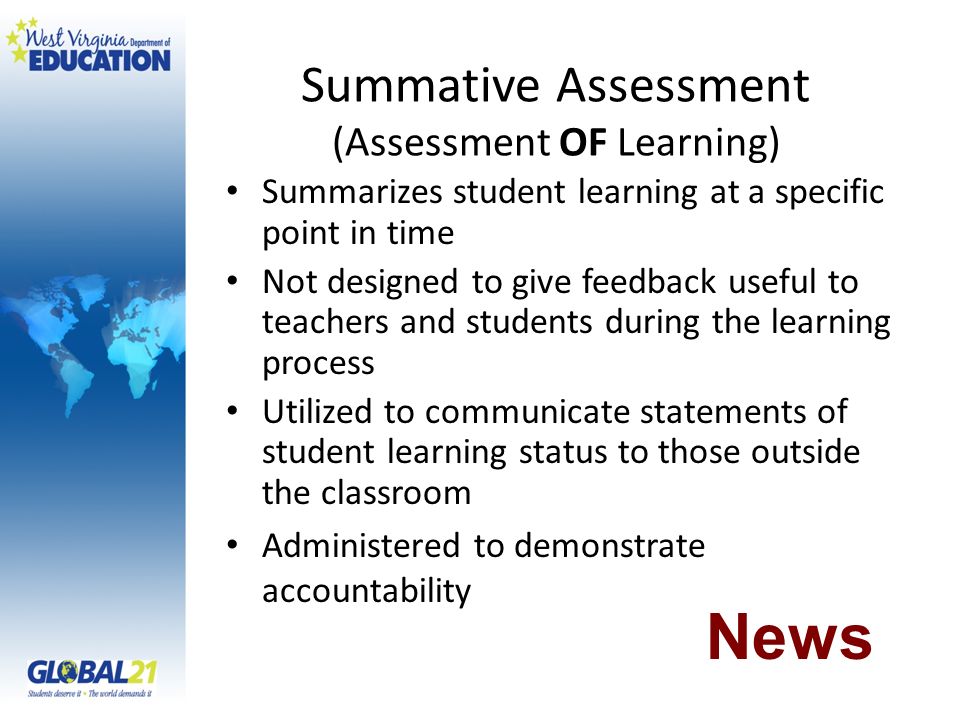 Summative Assessment (Assessment OF Learning) Summarizes student learning at a specific point in time Not designed to give feedback useful to teachers and students during the learning process Utilized to communicate statements of student learning status to those outside the classroom Administered to demonstrate accountability News