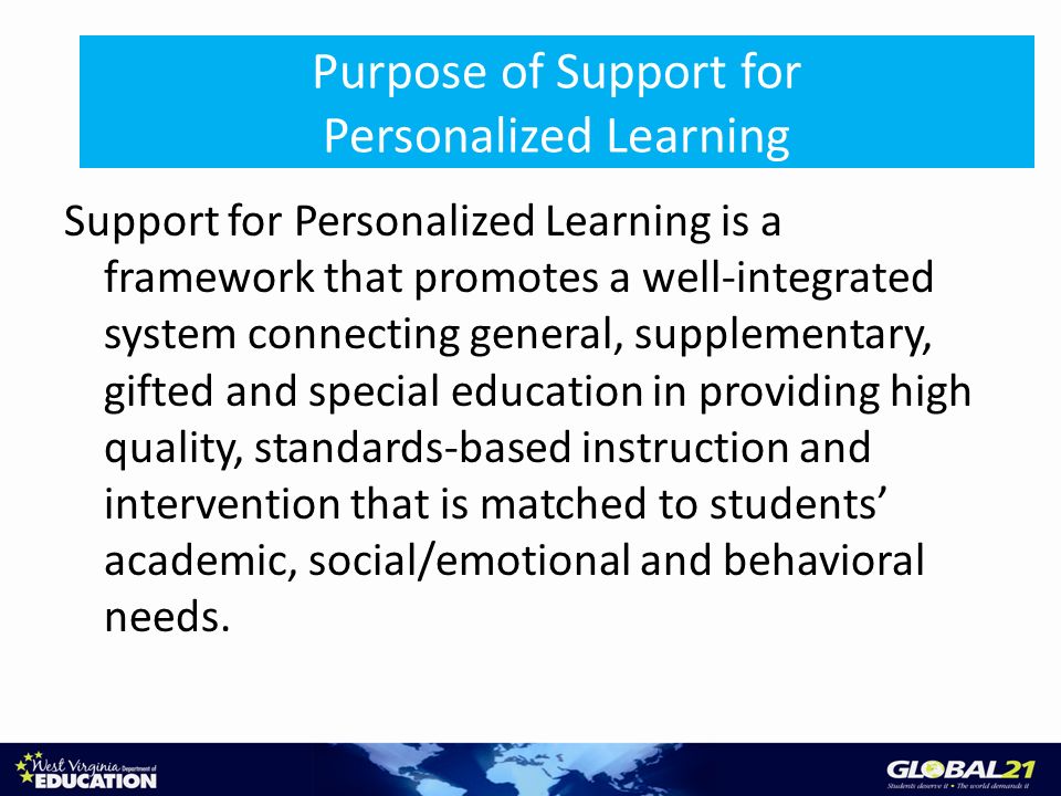 Purpose of Support for Personalized Learning Support for Personalized Learning is a framework that promotes a well-integrated system connecting general, supplementary, gifted and special education in providing high quality, standards-based instruction and intervention that is matched to students academic, social/emotional and behavioral needs.