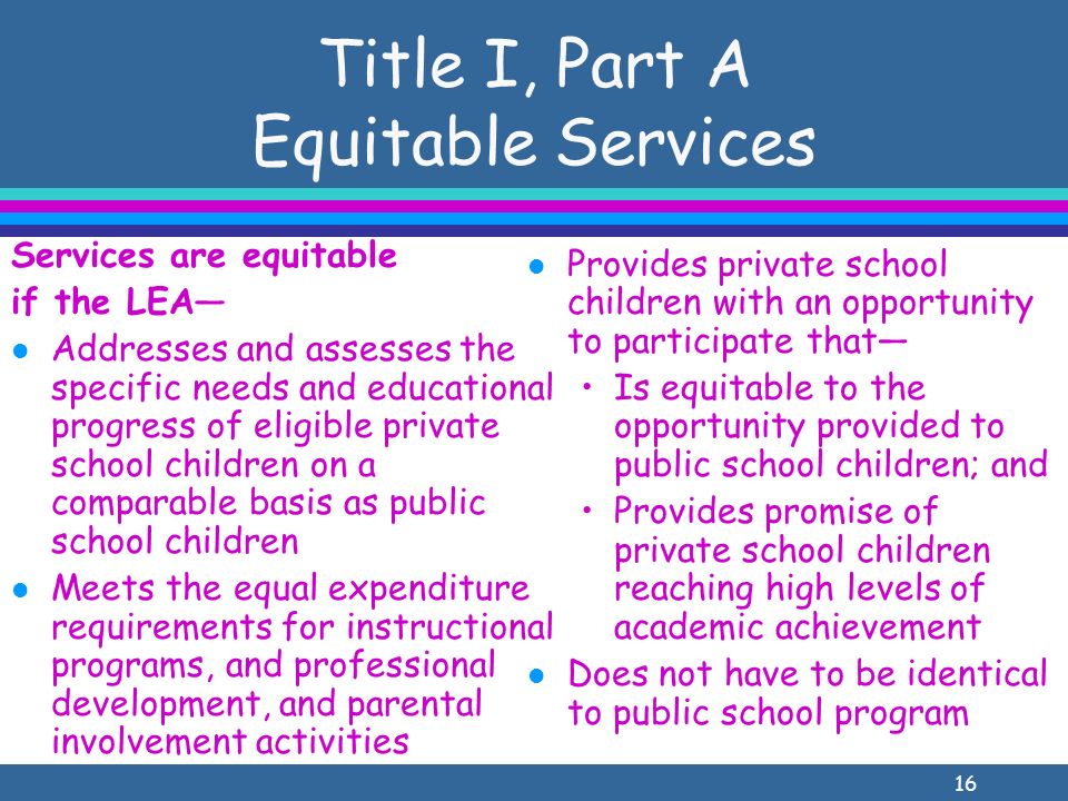 16 Title I, Part A Equitable Services Services are equitable if the LEA l Addresses and assesses the specific needs and educational progress of eligible private school children on a comparable basis as public school children l Meets the equal expenditure requirements for instructional programs, and professional development, and parental involvement activities l Provides private school children with an opportunity to participate that Is equitable to the opportunity provided to public school children; and Provides promise of private school children reaching high levels of academic achievement l Does not have to be identical to public school program