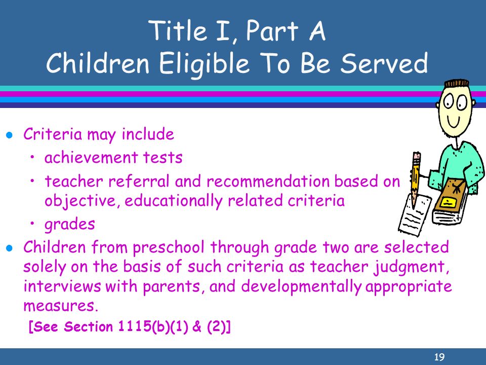 19 Title I, Part A Children Eligible To Be Served l Criteria may include achievement tests teacher referral and recommendation based on objective, educationally related criteria grades l Children from preschool through grade two are selected solely on the basis of such criteria as teacher judgment, interviews with parents, and developmentally appropriate measures.