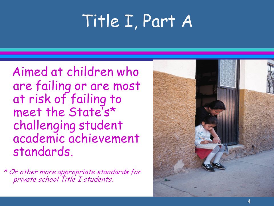4 Title I, Part A Aimed at children who are failing or are most at risk of failing to meet the States* challenging student academic achievement standards.