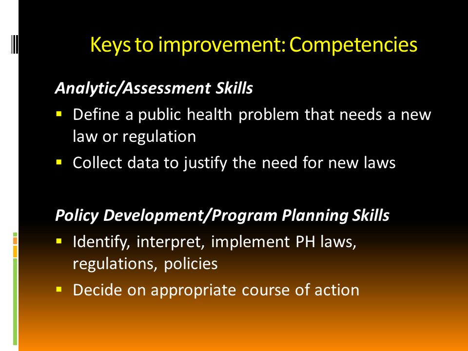 Keys to improvement: Competencies Analytic/Assessment Skills Define a public health problem that needs a new law or regulation Collect data to justify the need for new laws Policy Development/Program Planning Skills Identify, interpret, implement PH laws, regulations, policies Decide on appropriate course of action