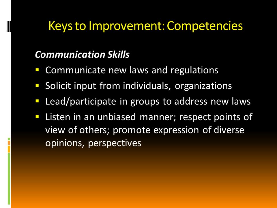 Keys to Improvement: Competencies Communication Skills Communicate new laws and regulations Solicit input from individuals, organizations Lead/participate in groups to address new laws Listen in an unbiased manner; respect points of view of others; promote expression of diverse opinions, perspectives