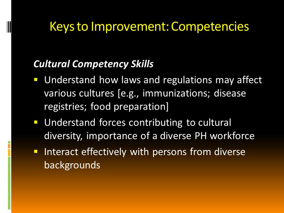 Keys to Improvement: Competencies Cultural Competency Skills Understand how laws and regulations may affect various cultures [e.g., immunizations; disease registries; food preparation] Understand forces contributing to cultural diversity, importance of a diverse PH workforce Interact effectively with persons from diverse backgrounds