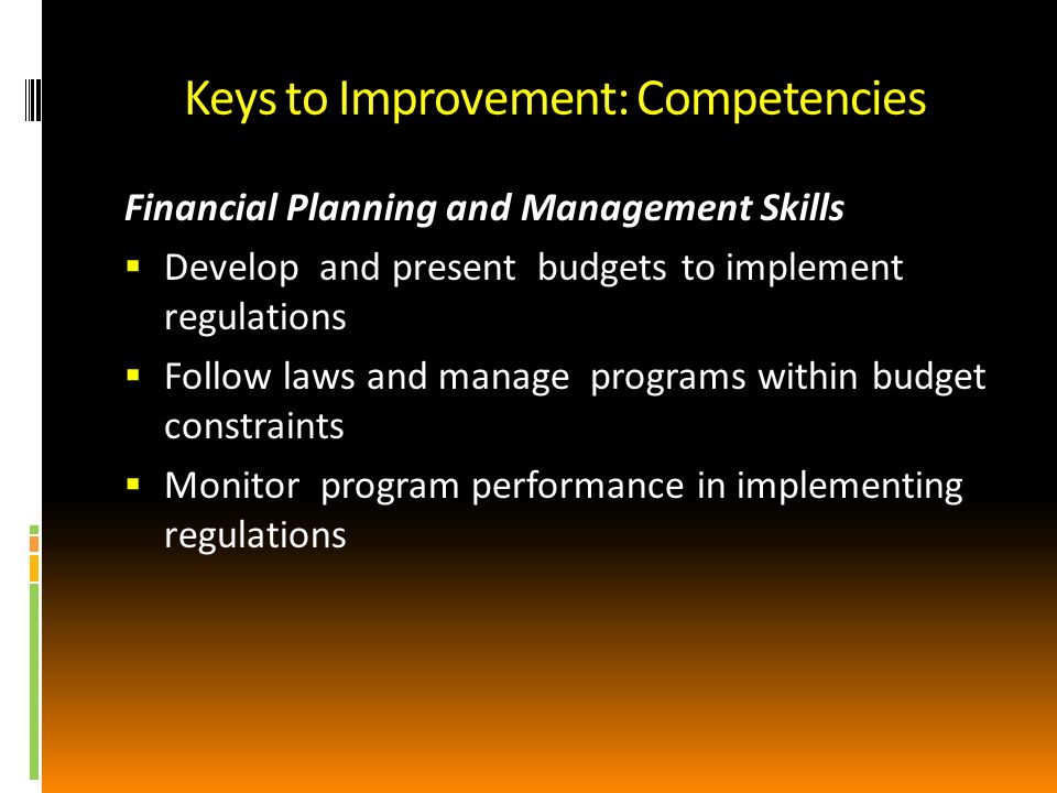 Keys to Improvement: Competencies Financial Planning and Management Skills Develop and present budgets to implement regulations Follow laws and manage programs within budget constraints Monitor program performance in implementing regulations