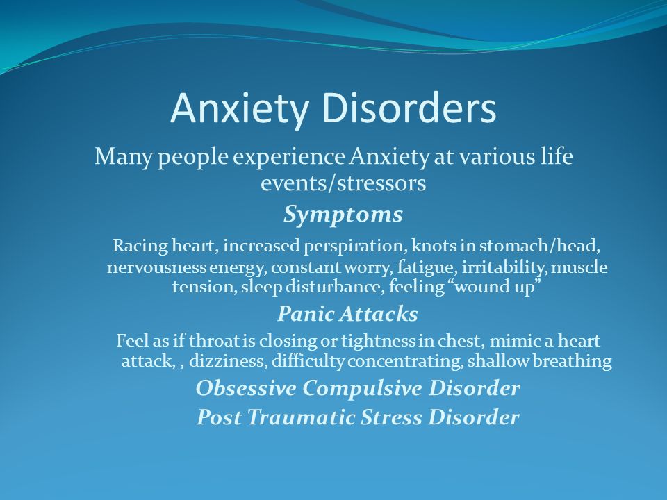 Anxiety Disorders Many people experience Anxiety at various life events/stressors Symptoms Racing heart, increased perspiration, knots in stomach/head, nervousness energy, constant worry, fatigue, irritability, muscle tension, sleep disturbance, feeling wound up Panic Attacks Feel as if throat is closing or tightness in chest, mimic a heart attack,, dizziness, difficulty concentrating, shallow breathing Obsessive Compulsive Disorder Post Traumatic Stress Disorder