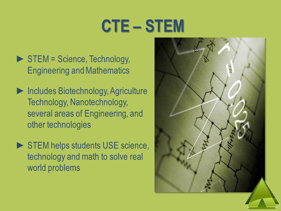 CTE – STEM STEM = Science, Technology, Engineering and Mathematics Includes Biotechnology, Agriculture Technology, Nanotechnology, several areas of Engineering, and other technologies STEM helps students USE science, technology and math to solve real world problems