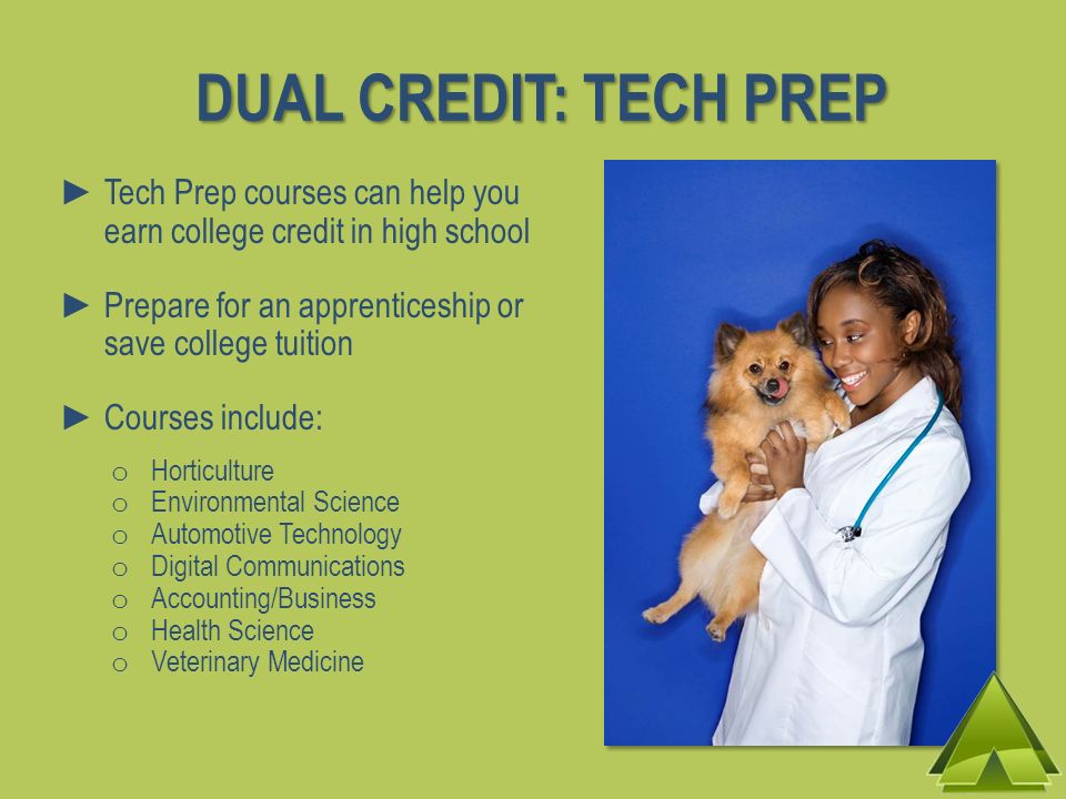 Tech Prep courses can help you earn college credit in high school Prepare for an apprenticeship or save college tuition Courses include: o Horticulture o Environmental Science o Automotive Technology o Digital Communications o Accounting/Business o Health Science o Veterinary Medicine DUAL CREDIT: TECH PREP
