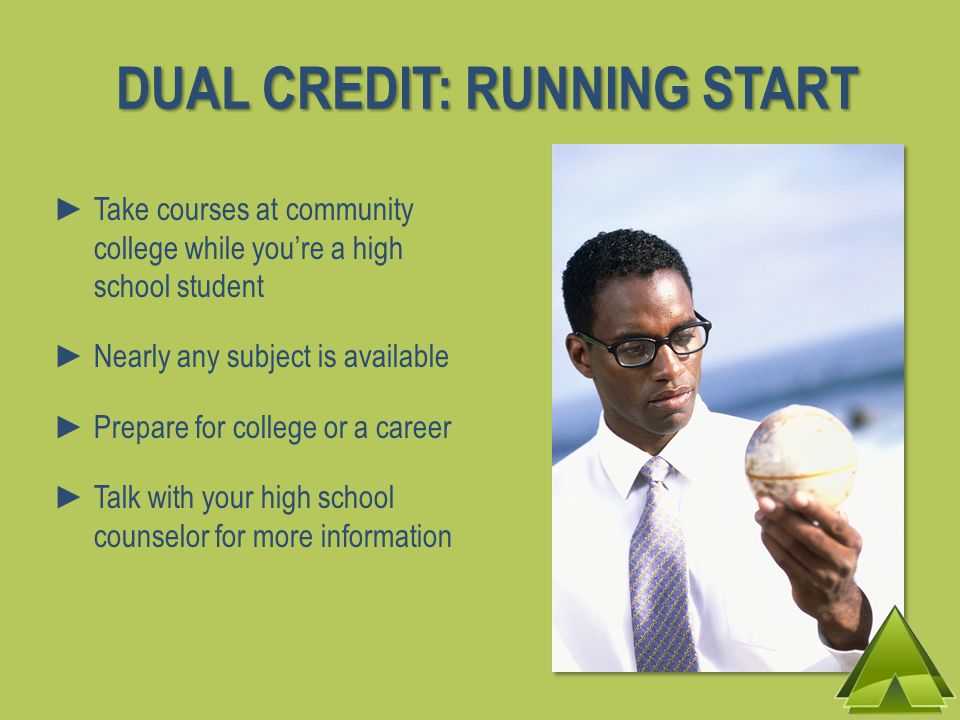 Take courses at community college while youre a high school student Nearly any subject is available Prepare for college or a career Talk with your high school counselor for more information DUAL CREDIT: RUNNING START