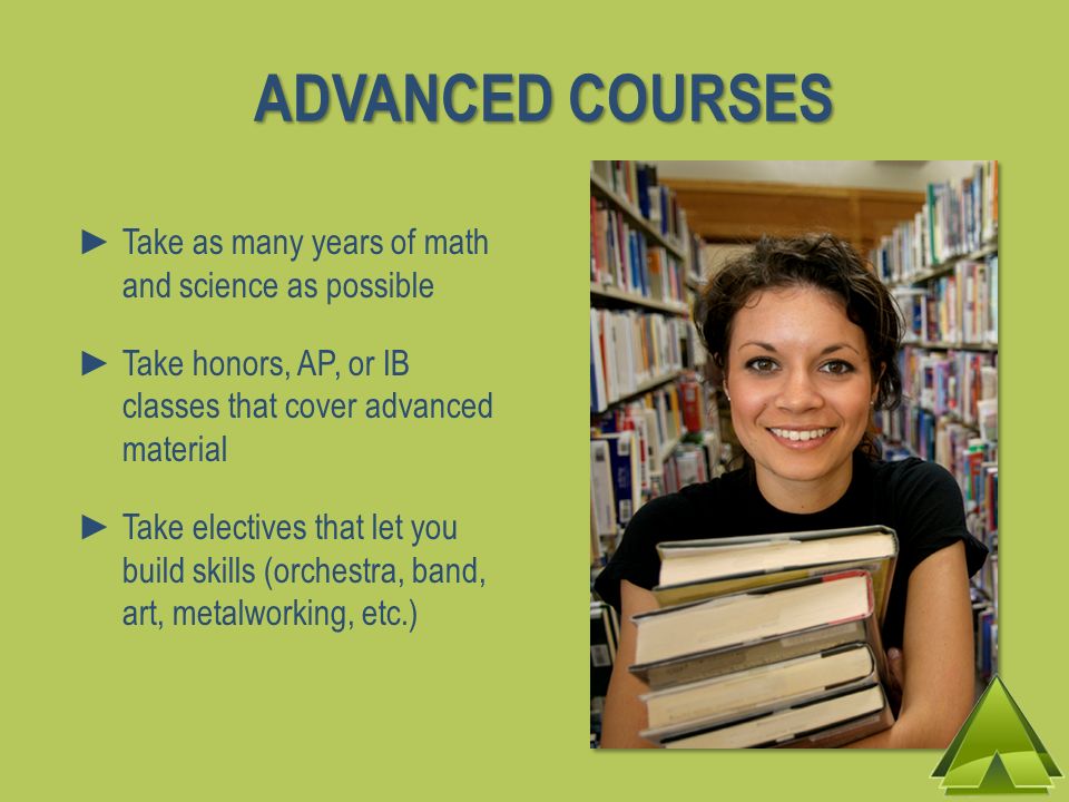 ADVANCED COURSES Take as many years of math and science as possible Take honors, AP, or IB classes that cover advanced material Take electives that let you build skills (orchestra, band, art, metalworking, etc.)