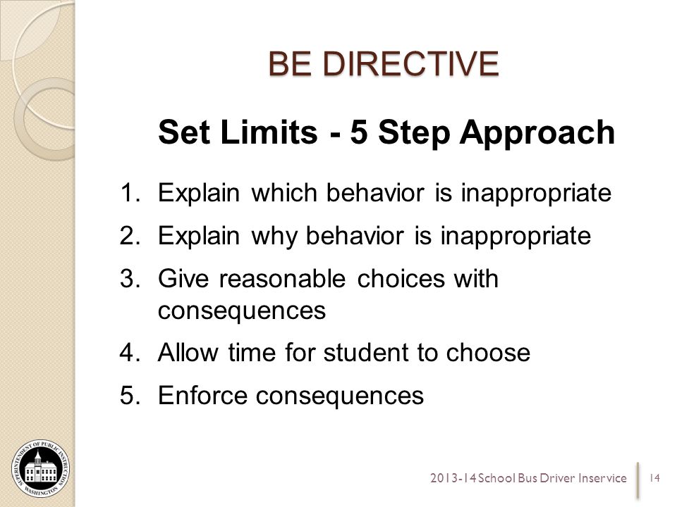 BE DIRECTIVE Set Limits - 5 Step Approach 1.Explain which behavior is inappropriate 2.Explain why behavior is inappropriate 3.Give reasonable choices with consequences 4.Allow time for student to choose 5.Enforce consequences School Bus Driver Inservice