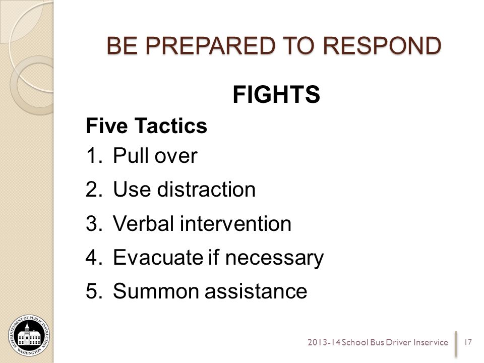 BE PREPARED TO RESPOND FIGHTS Five Tactics 1.Pull over 2.Use distraction 3.Verbal intervention 4.Evacuate if necessary 5.Summon assistance School Bus Driver Inservice
