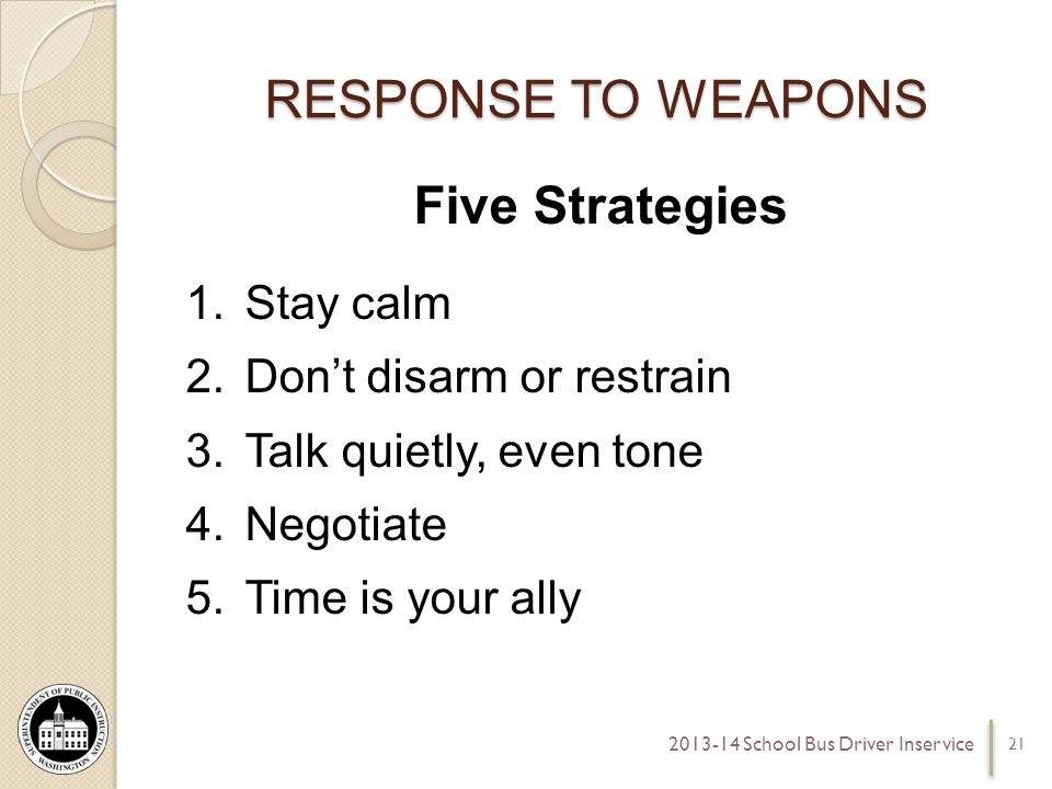 RESPONSE TO WEAPONS Five Strategies 1.Stay calm 2.Dont disarm or restrain 3.Talk quietly, even tone 4.Negotiate 5.Time is your ally School Bus Driver Inservice