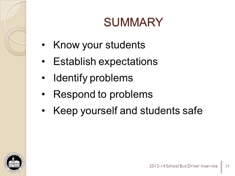 SUMMARY Know your students Establish expectations Identify problems Respond to problems Keep yourself and students safe School Bus Driver Inservice