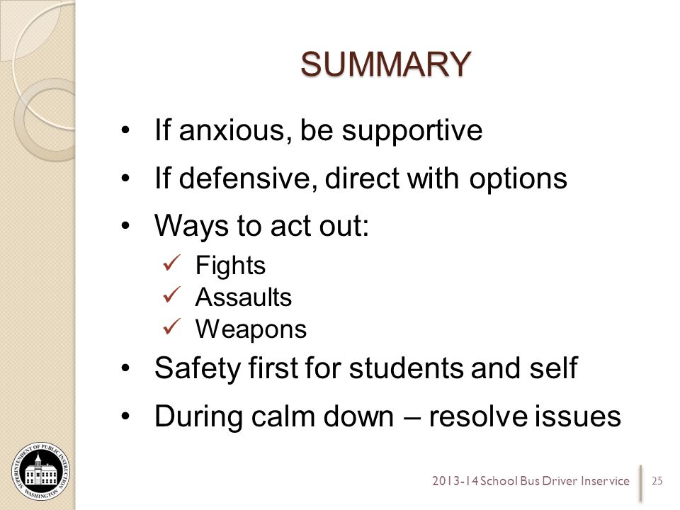 SUMMARY If anxious, be supportive If defensive, direct with options Ways to act out: Fights Assaults Weapons Safety first for students and self During calm down – resolve issues School Bus Driver Inservice