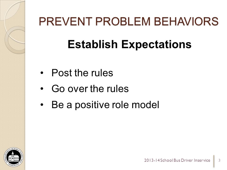 PREVENT PROBLEM BEHAVIORS Establish Expectations Post the rules Go over the rules Be a positive role model School Bus Driver Inservice