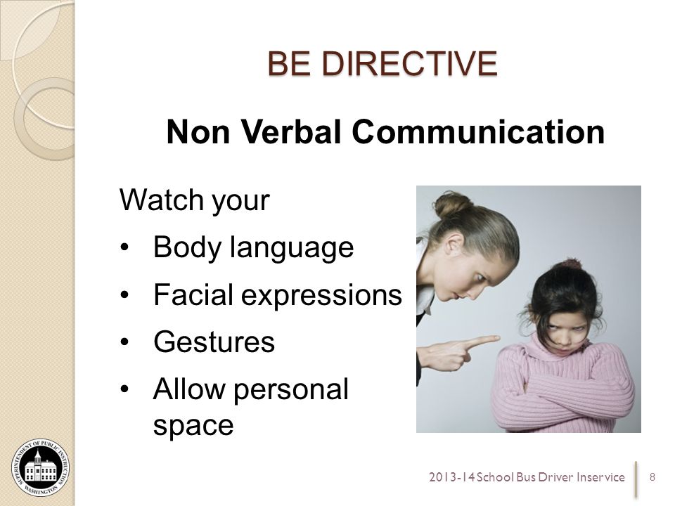 BE DIRECTIVE Non Verbal Communication Watch your Body language Facial expressions Gestures Allow personal space School Bus Driver Inservice