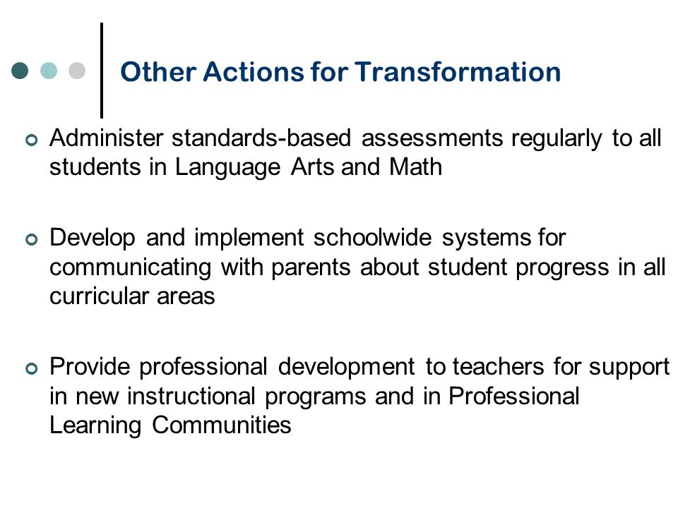 Other Actions for Transformation Administer standards-based assessments regularly to all students in Language Arts and Math Develop and implement schoolwide systems for communicating with parents about student progress in all curricular areas Provide professional development to teachers for support in new instructional programs and in Professional Learning Communities