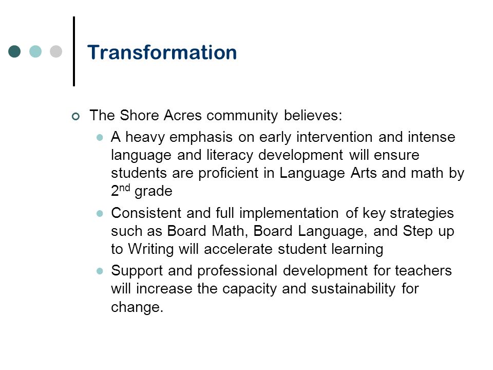 Transformation The Shore Acres community believes: A heavy emphasis on early intervention and intense language and literacy development will ensure students are proficient in Language Arts and math by 2 nd grade Consistent and full implementation of key strategies such as Board Math, Board Language, and Step up to Writing will accelerate student learning Support and professional development for teachers will increase the capacity and sustainability for change.