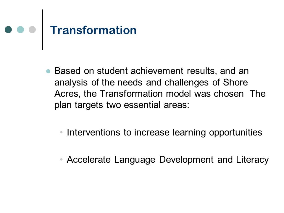 Transformation Based on student achievement results, and an analysis of the needs and challenges of Shore Acres, the Transformation model was chosen The plan targets two essential areas: Interventions to increase learning opportunities Accelerate Language Development and Literacy