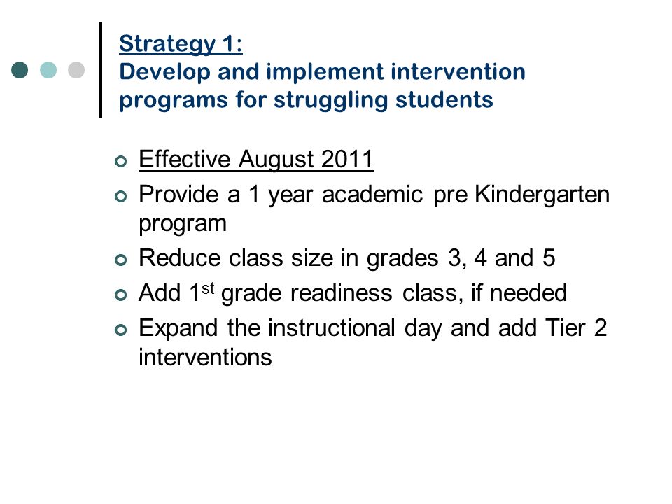 Strategy 1: Develop and implement intervention programs for struggling students Effective August 2011 Provide a 1 year academic pre Kindergarten program Reduce class size in grades 3, 4 and 5 Add 1 st grade readiness class, if needed Expand the instructional day and add Tier 2 interventions
