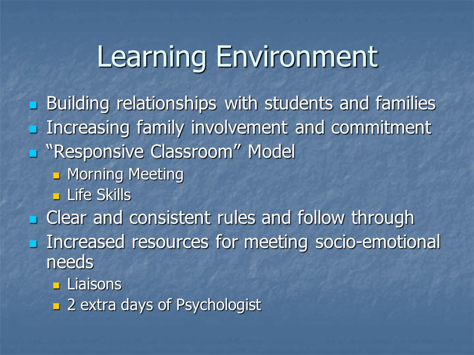 Learning Environment Building relationships with students and families Building relationships with students and families Increasing family involvement and commitment Increasing family involvement and commitment Responsive Classroom Model Responsive Classroom Model Morning Meeting Morning Meeting Life Skills Life Skills Clear and consistent rules and follow through Clear and consistent rules and follow through Increased resources for meeting socio-emotional needs Increased resources for meeting socio-emotional needs Liaisons Liaisons 2 extra days of Psychologist 2 extra days of Psychologist