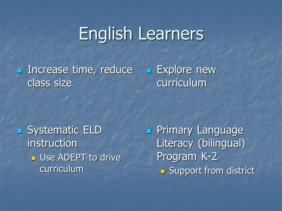 English Learners Increase time, reduce class size Increase time, reduce class size Systematic ELD instruction Systematic ELD instruction Use ADEPT to drive curriculum Use ADEPT to drive curriculum Explore new curriculum Explore new curriculum Primary Language Literacy (bilingual) Program K-2 Primary Language Literacy (bilingual) Program K-2 Support from district