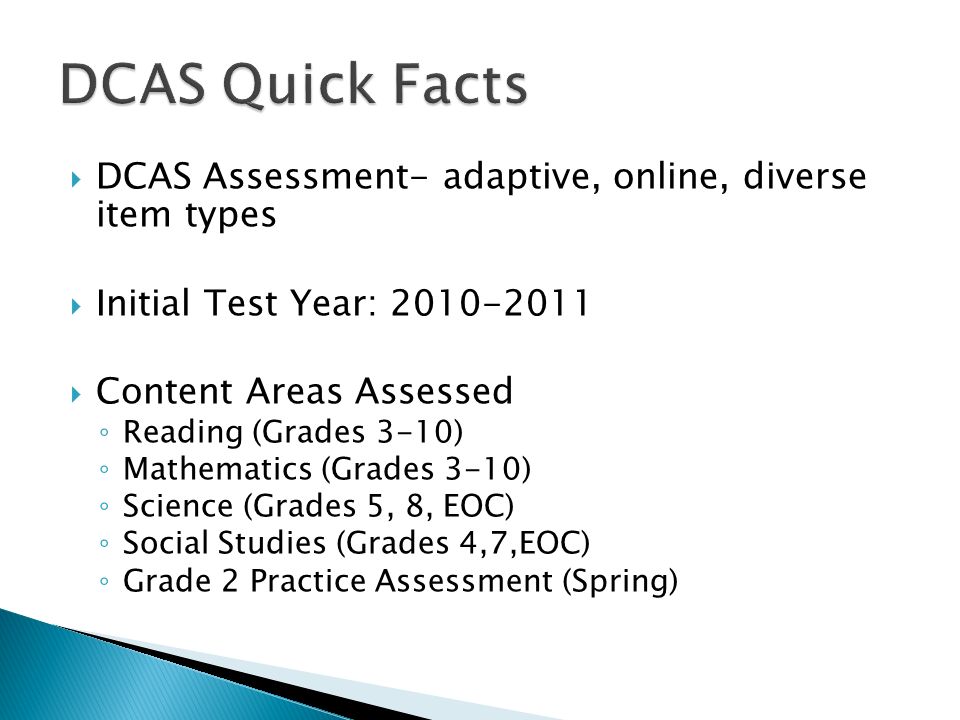 DCAS Assessment- adaptive, online, diverse item types Initial Test Year: Content Areas Assessed Reading (Grades 3-10) Mathematics (Grades 3-10) Science (Grades 5, 8, EOC) Social Studies (Grades 4,7,EOC) Grade 2 Practice Assessment (Spring)
