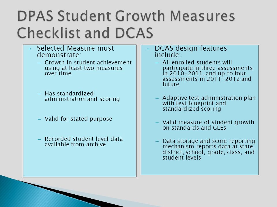 Selected Measure must demonstrate: – Growth in student achievement using at least two measures over time – Has standardized administration and scoring – Valid for stated purpose – Recorded student level data available from archive DCAS design features include: – All enrolled students will participate in three assessments in , and up to four assessments in and future – Adaptive test administration plan with test blueprint and standardized scoring – Valid measure of student growth on standards and GLEs – Data storage and score reporting mechanism reports data at state, district, school, grade, class, and student levels