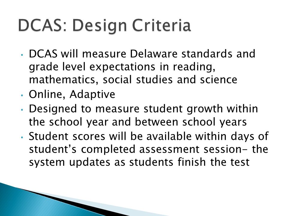 DCAS will measure Delaware standards and grade level expectations in reading, mathematics, social studies and science Online, Adaptive Designed to measure student growth within the school year and between school years Student scores will be available within days of students completed assessment session- the system updates as students finish the test
