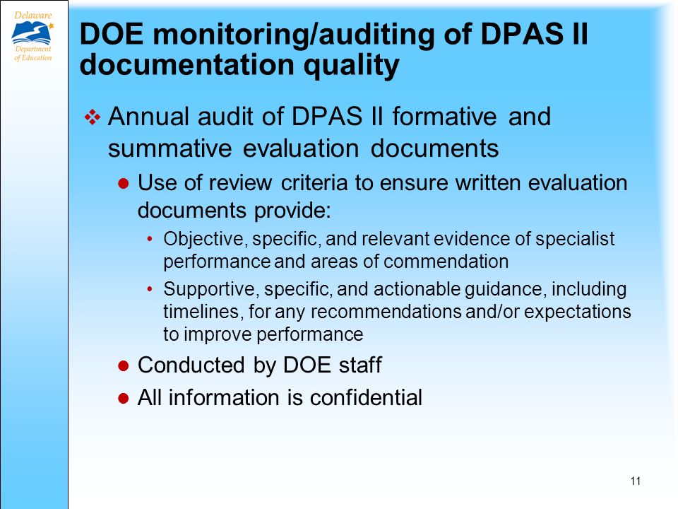 Use of DPAS II Rubrics Evaluators are expected to use rubrics: To rate Appraisal Criteria observed To focus pre-observation, post-observation, and summative conference discussions with specialists To develop a common understanding of the specialists strengths and areas for improvement As a guide to organize relevant evidence of specialist performance Specialists are expected to use rubrics: For reflection and self-assessment To develop a common understanding of his or her own strengths and areas for improvement 10