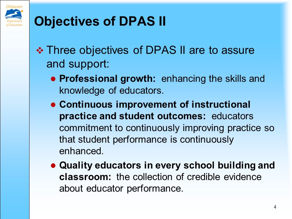 DPAS II Overview Statewide evaluation system Required for all public school educators (state law) Three versions: DPAS II for Teachers DPAS II for Specialists DPAS II for Administrators 3