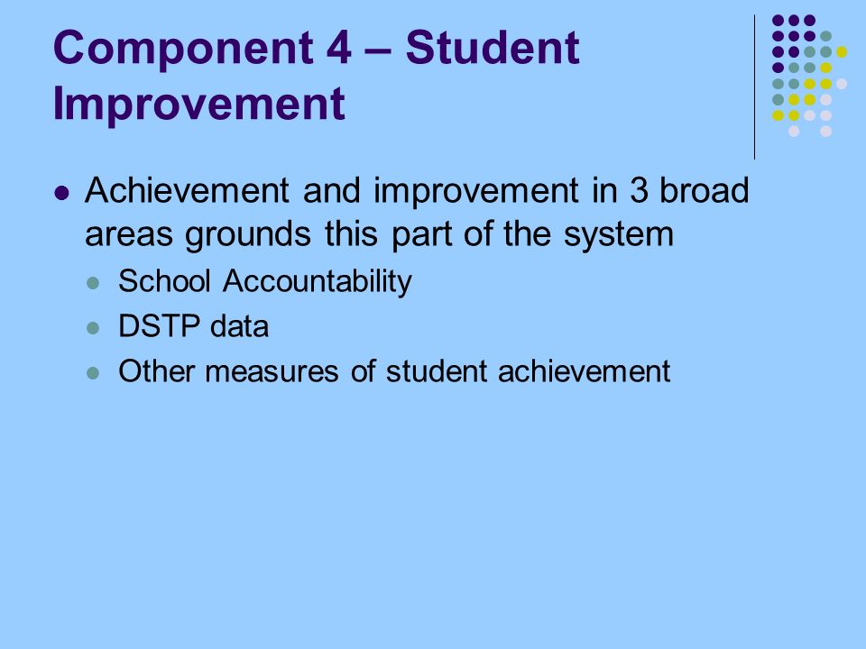 Component 4 – Student Improvement Achievement and improvement in 3 broad areas grounds this part of the system School Accountability DSTP data Other measures of student achievement