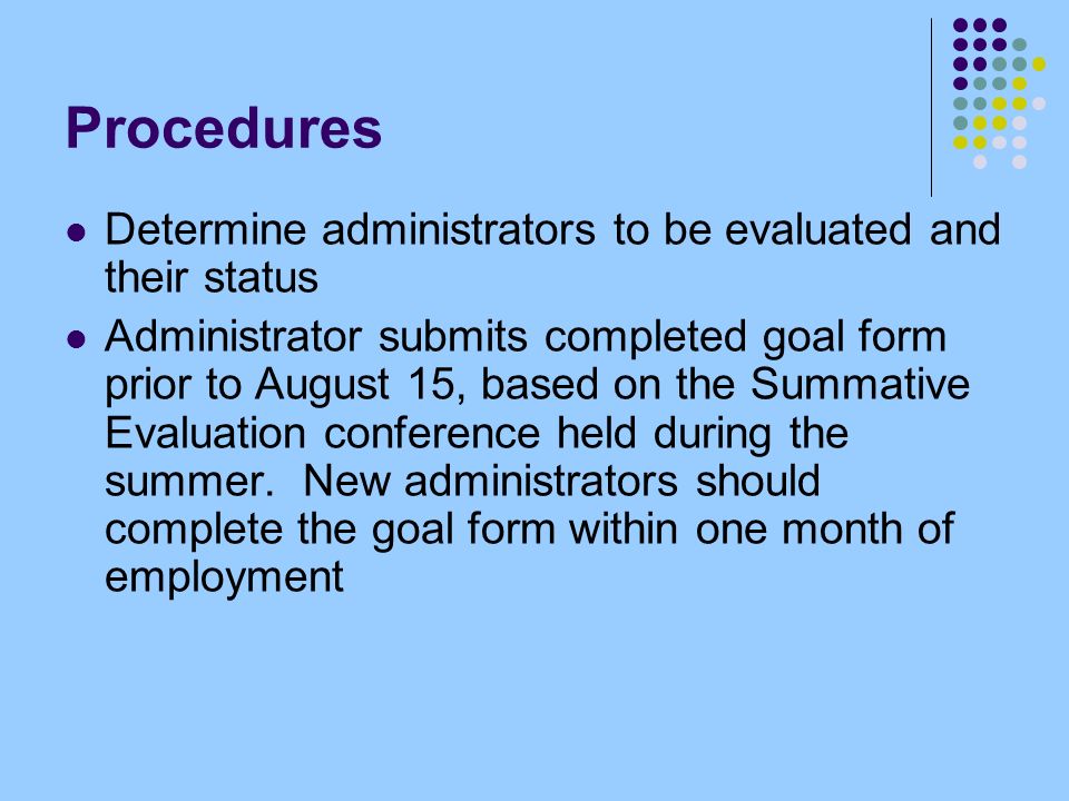 Procedures Determine administrators to be evaluated and their status Administrator submits completed goal form prior to August 15, based on the Summative Evaluation conference held during the summer.