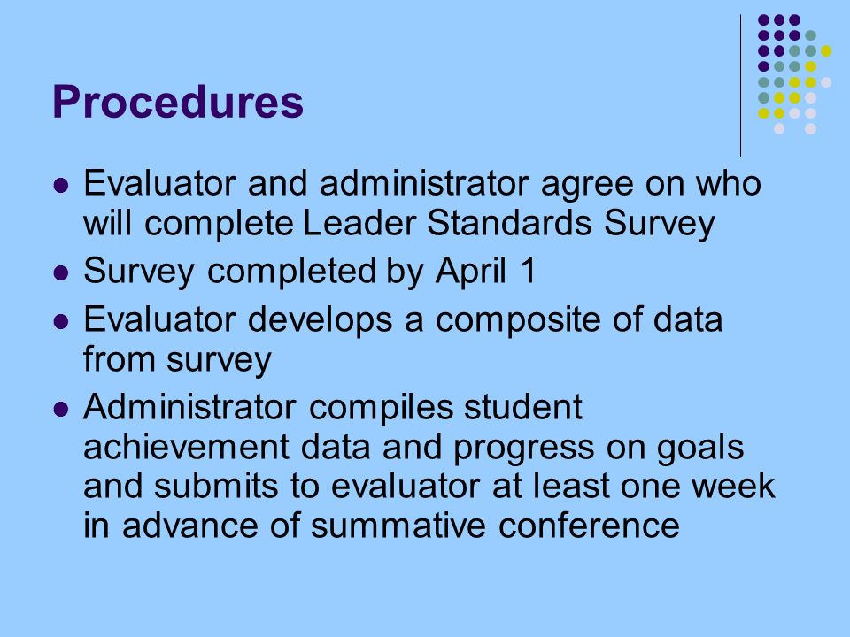 Procedures Evaluator and administrator agree on who will complete Leader Standards Survey Survey completed by April 1 Evaluator develops a composite of data from survey Administrator compiles student achievement data and progress on goals and submits to evaluator at least one week in advance of summative conference