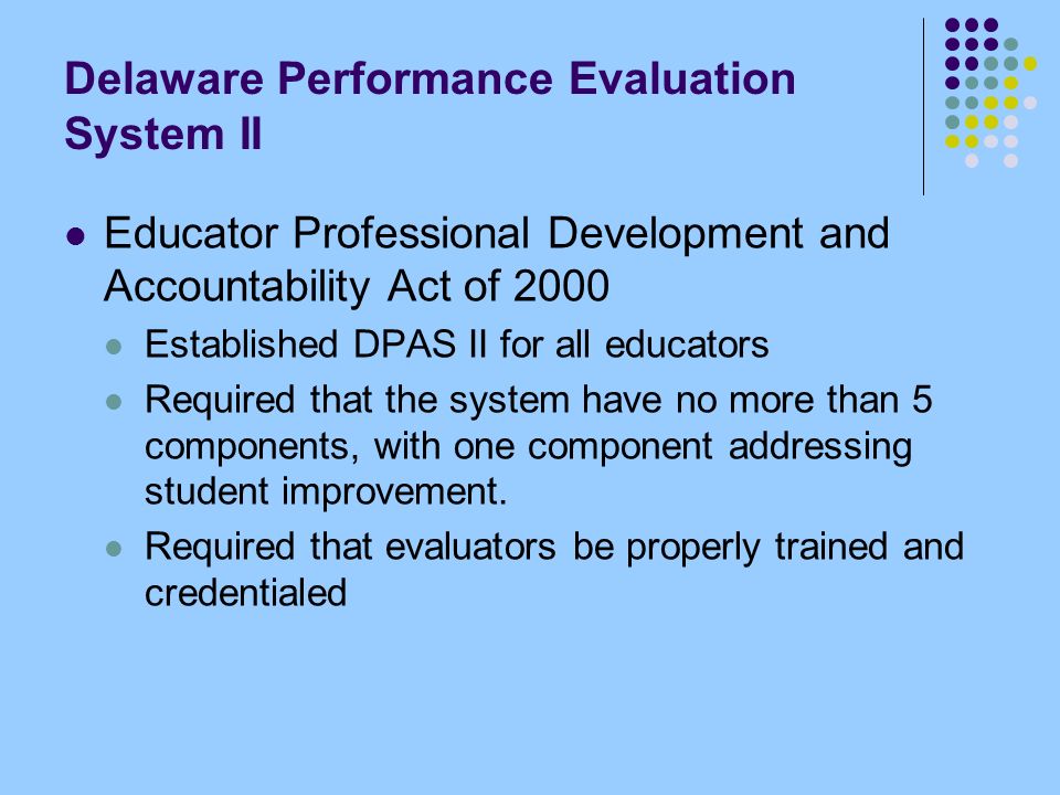 Delaware Performance Evaluation System II Educator Professional Development and Accountability Act of 2000 Established DPAS II for all educators Required that the system have no more than 5 components, with one component addressing student improvement.