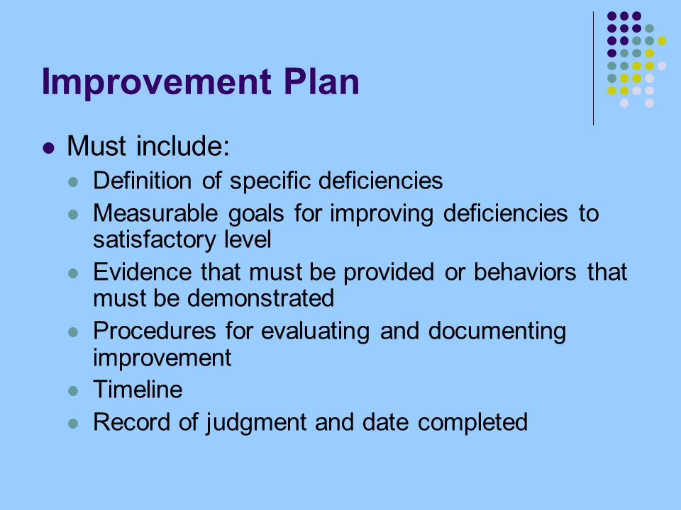 Improvement Plan Must include: Definition of specific deficiencies Measurable goals for improving deficiencies to satisfactory level Evidence that must be provided or behaviors that must be demonstrated Procedures for evaluating and documenting improvement Timeline Record of judgment and date completed