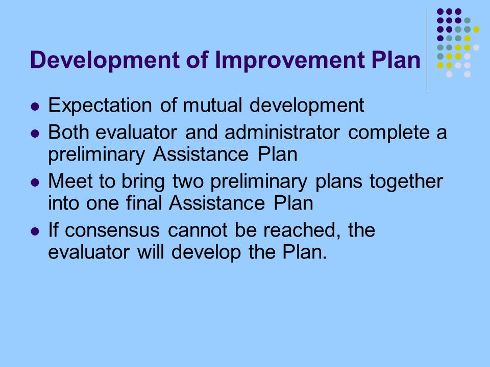 Development of Improvement Plan Expectation of mutual development Both evaluator and administrator complete a preliminary Assistance Plan Meet to bring two preliminary plans together into one final Assistance Plan If consensus cannot be reached, the evaluator will develop the Plan.