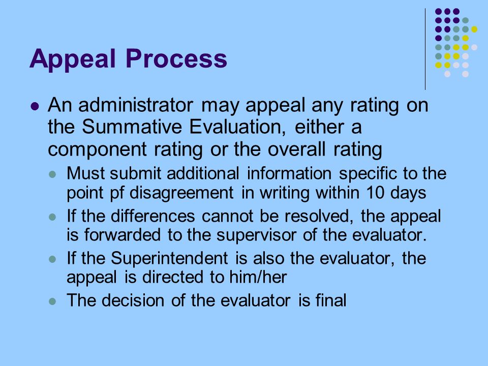 Appeal Process An administrator may appeal any rating on the Summative Evaluation, either a component rating or the overall rating Must submit additional information specific to the point pf disagreement in writing within 10 days If the differences cannot be resolved, the appeal is forwarded to the supervisor of the evaluator.