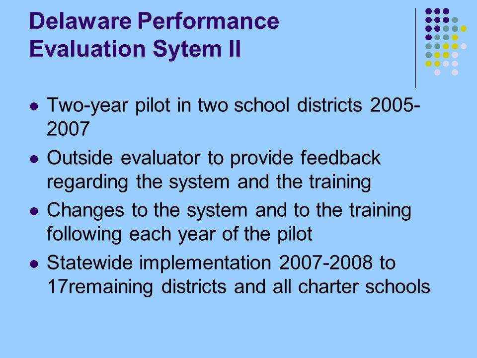 Delaware Performance Evaluation Sytem II Two-year pilot in two school districts Outside evaluator to provide feedback regarding the system and the training Changes to the system and to the training following each year of the pilot Statewide implementation to 17remaining districts and all charter schools