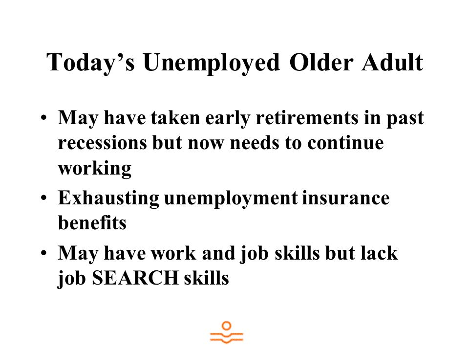Todays Unemployed Older Adult May have taken early retirements in past recessions but now needs to continue working Exhausting unemployment insurance benefits May have work and job skills but lack job SEARCH skills