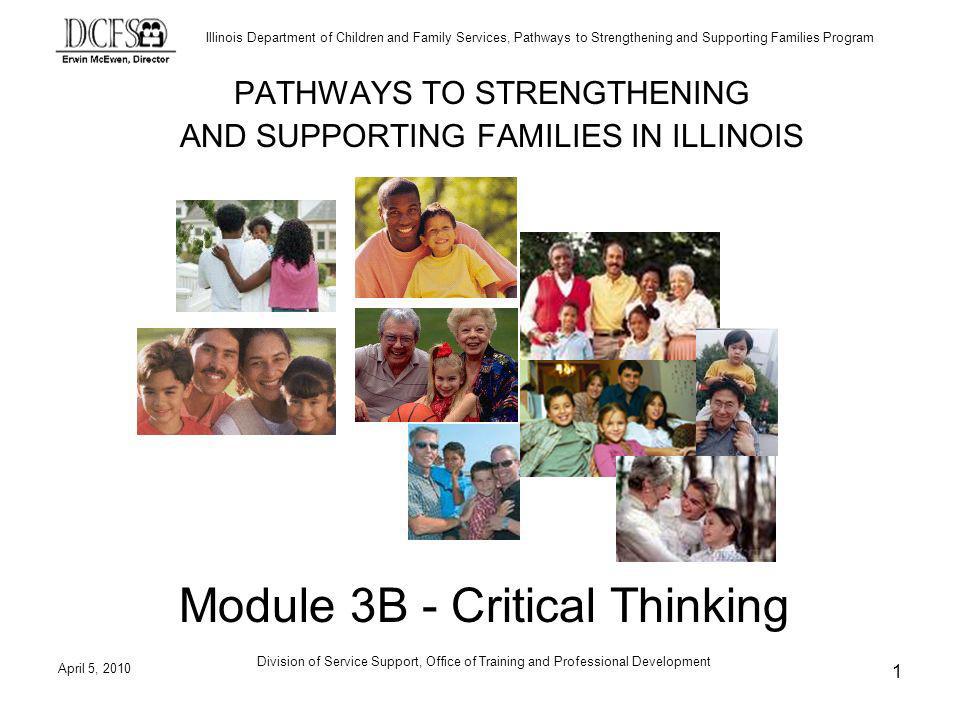 Illinois Department of Children and Family Services, Pathways to Strengthening and Supporting Families Program April 5, 2010 Division of Service Support, Office of Training and Professional Development 1 PATHWAYS TO STRENGTHENING AND SUPPORTING FAMILIES IN ILLINOIS Module 3B - Critical Thinking