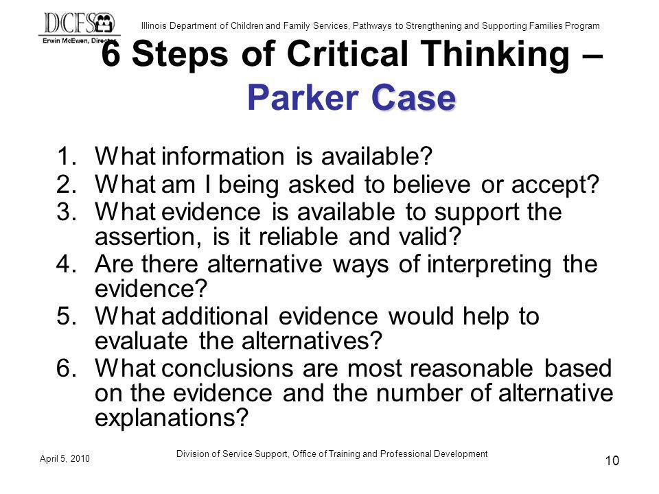 Illinois Department of Children and Family Services, Pathways to Strengthening and Supporting Families Program April 5, 2010 Division of Service Support, Office of Training and Professional Development 10 Case 6 Steps of Critical Thinking – Parker Case 1.What information is available.