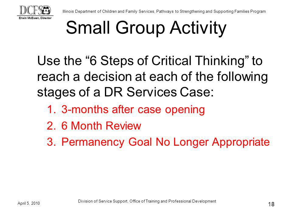 Illinois Department of Children and Family Services, Pathways to Strengthening and Supporting Families Program April 5, 2010 Division of Service Support, Office of Training and Professional Development 18 Small Group Activity Use the 6 Steps of Critical Thinking to reach a decision at each of the following stages of a DR Services Case: 1.3-months after case opening 2.6 Month Review 3.Permanency Goal No Longer Appropriate