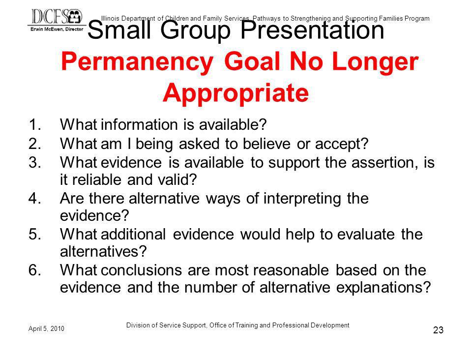 Illinois Department of Children and Family Services, Pathways to Strengthening and Supporting Families Program April 5, 2010 Division of Service Support, Office of Training and Professional Development 23 Small Group Presentation Permanency Goal No Longer Appropriate 1.What information is available.