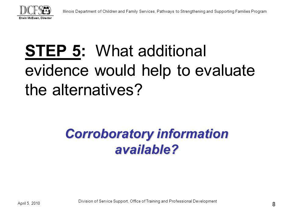 Illinois Department of Children and Family Services, Pathways to Strengthening and Supporting Families Program April 5, 2010 Division of Service Support, Office of Training and Professional Development 8 STEP 5: What additional evidence would help to evaluate the alternatives.