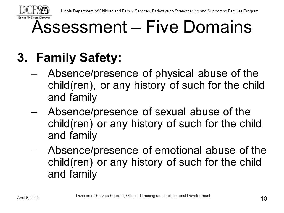 Illinois Department of Children and Family Services, Pathways to Strengthening and Supporting Families Program Assessment – Five Domains 3.Family Safety: –Absence/presence of physical abuse of the child(ren), or any history of such for the child and family –Absence/presence of sexual abuse of the child(ren) or any history of such for the child and family –Absence/presence of emotional abuse of the child(ren) or any history of such for the child and family April 6, Division of Service Support, Office of Training and Professional Development