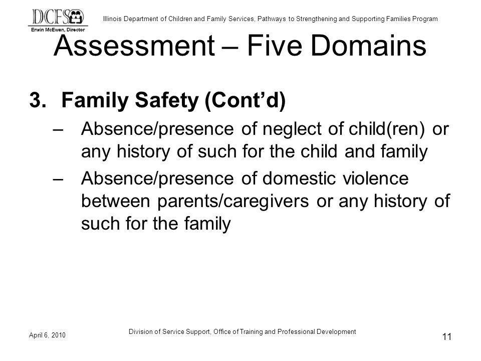 Illinois Department of Children and Family Services, Pathways to Strengthening and Supporting Families Program Assessment – Five Domains 3.Family Safety (Contd) –Absence/presence of neglect of child(ren) or any history of such for the child and family –Absence/presence of domestic violence between parents/caregivers or any history of such for the family April 6, Division of Service Support, Office of Training and Professional Development