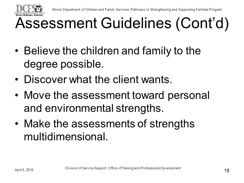 Illinois Department of Children and Family Services, Pathways to Strengthening and Supporting Families Program Assessment Guidelines (Contd) Believe the children and family to the degree possible.