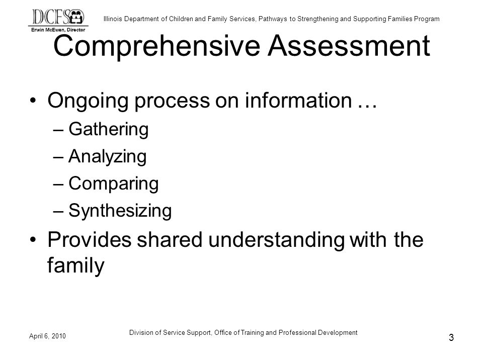 Illinois Department of Children and Family Services, Pathways to Strengthening and Supporting Families Program Comprehensive Assessment Ongoing process on information … –Gathering –Analyzing –Comparing –Synthesizing Provides shared understanding with the family April 6, Division of Service Support, Office of Training and Professional Development